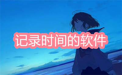 记录时间的软件哪个好-好用的记录时间的软件大全