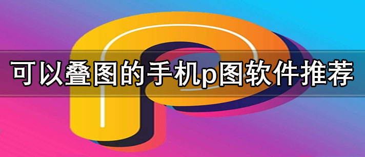 手机p图软件哪个好用免费-可以叠图的手机p图软件推荐